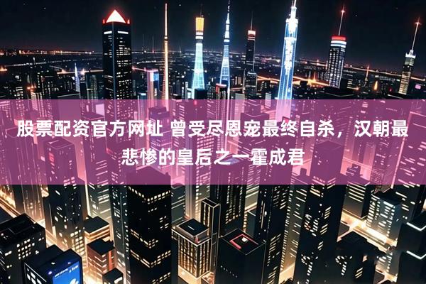股票配资官方网址 曾受尽恩宠最终自杀，汉朝最悲惨的皇后之一霍成君