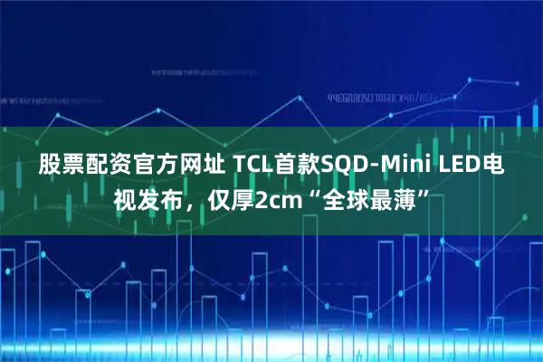 股票配资官方网址 TCL首款SQD-Mini LED电视发布，仅厚2cm“全球最薄”