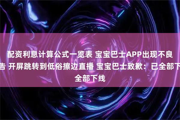 配资利息计算公式一览表 宝宝巴士APP出现不良广告 开屏跳转到低俗擦边直播 宝宝巴士致歉：已全部下线