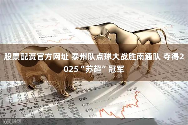 股票配资官方网址 泰州队点球大战胜南通队 夺得2025“苏超”冠军