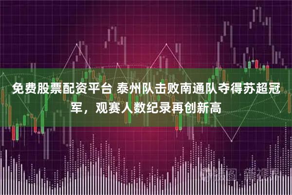 免费股票配资平台 泰州队击败南通队夺得苏超冠军，观赛人数纪录再创新高