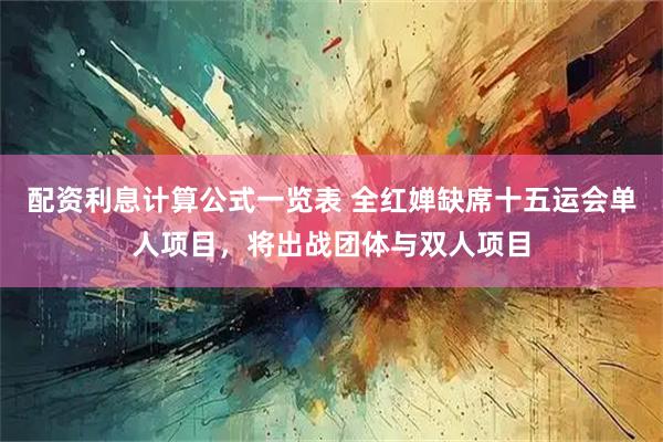 配资利息计算公式一览表 全红婵缺席十五运会单人项目，将出战团体与双人项目