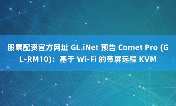 股票配资官方网址 GL.iNet 预告 Comet Pro (GL-RM10)：基于 Wi-Fi 的带屏远程 KVM