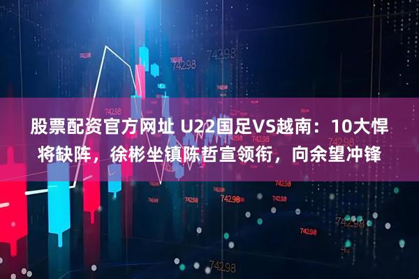 股票配资官方网址 U22国足VS越南：10大悍将缺阵，徐彬坐镇陈哲宣领衔，向余望冲锋