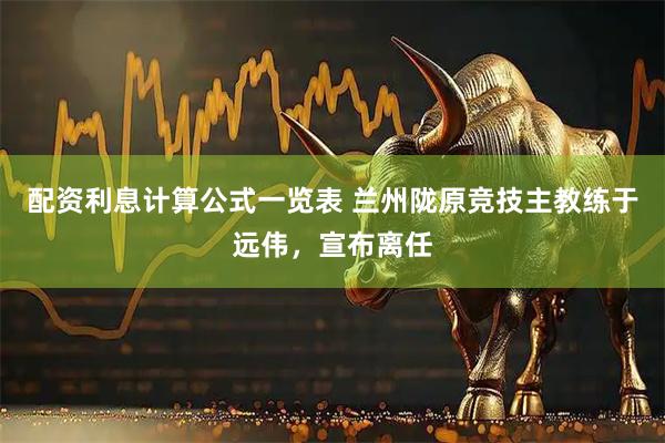配资利息计算公式一览表 兰州陇原竞技主教练于远伟，宣布离任