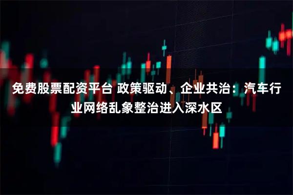 免费股票配资平台 政策驱动、企业共治：汽车行业网络乱象整治进入深水区
