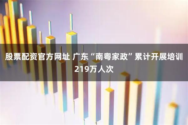 股票配资官方网址 广东“南粤家政”累计开展培训219万人次