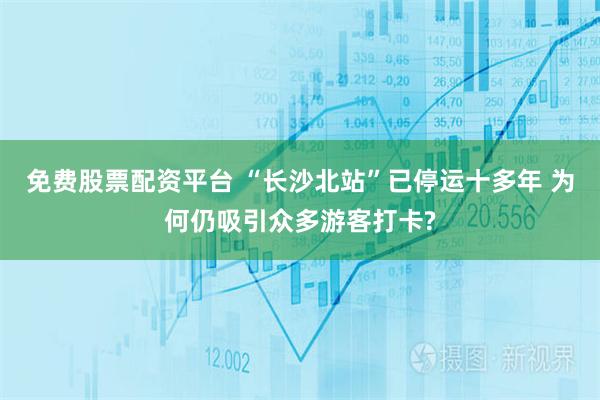 免费股票配资平台 “长沙北站”已停运十多年 为何仍吸引众多游客打卡?