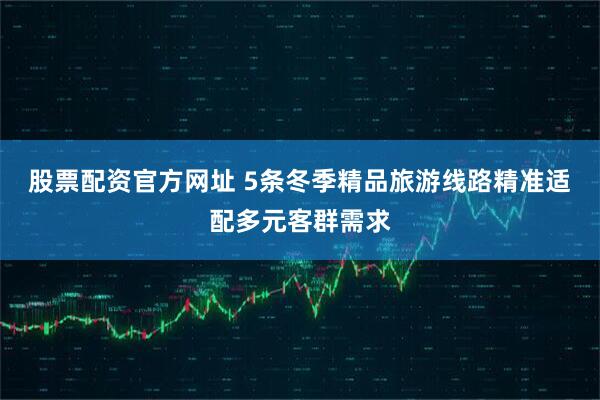 股票配资官方网址 5条冬季精品旅游线路精准适配多元客群需求