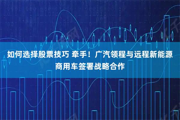 如何选择股票技巧 牵手！广汽领程与远程新能源商用车签署战略合作