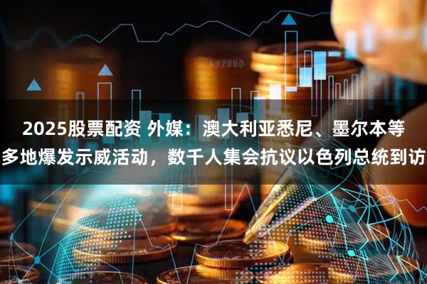 2025股票配资 外媒：澳大利亚悉尼、墨尔本等多地爆发示威活动，数千人集会抗议以色列总统到访