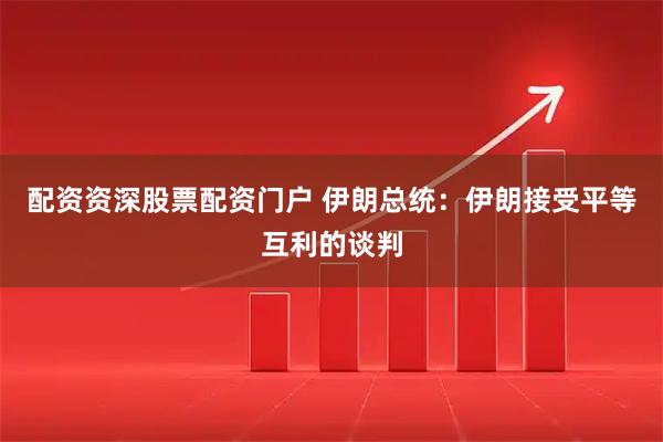 配资资深股票配资门户 伊朗总统：伊朗接受平等互利的谈判