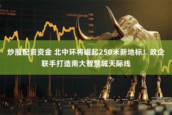 炒股配资资金 北中环将崛起250米新地标！政企联手打造南大智慧城天际线