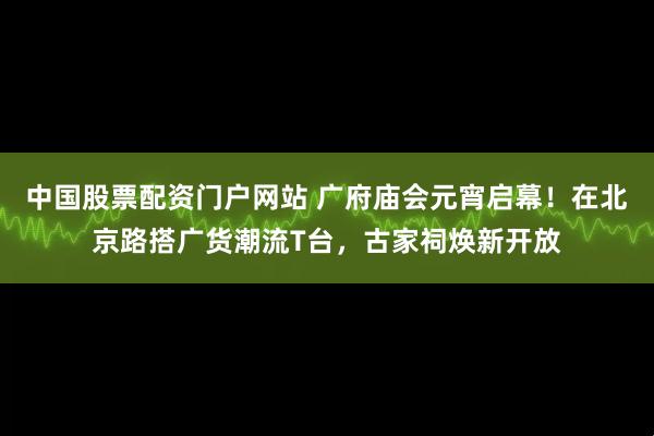 中国股票配资门户网站 广府庙会元宵启幕！在北京路搭广货潮流T台，古家祠焕新开放