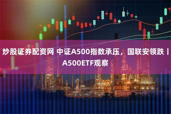 炒股证券配资网 中证A500指数承压，国联安领跌丨A500ETF观察