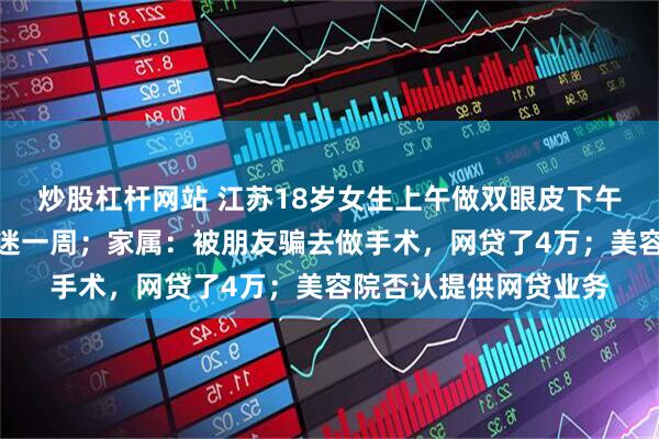 炒股杠杆网站 江苏18岁女生上午做双眼皮下午隆鼻，麻醉后休克昏迷一周；家属：被朋友骗去做手术，网贷了4万；美容院否认提供网贷业务