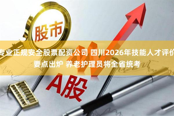 专业正规安全股票配资公司 四川2026年技能人才评价要点出炉 养老护理员将全省统考