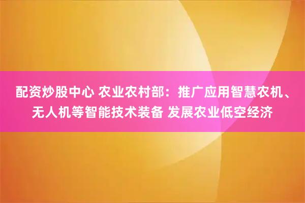 配资炒股中心 农业农村部：推广应用智慧农机、无人机等智能技术装备 发展农业低空经济