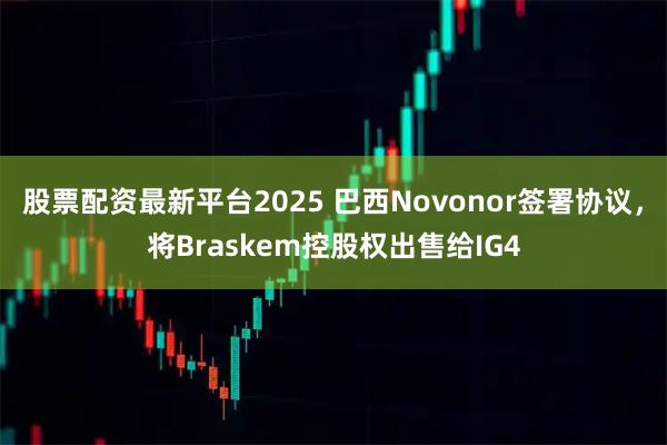 股票配资最新平台2025 巴西Novonor签署协议，将Braskem控股权出售给IG4
