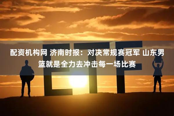 配资机构网 济南时报：对决常规赛冠军 山东男篮就是全力去冲击每一场比赛