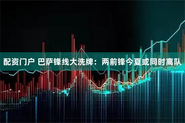配资门户 巴萨锋线大洗牌：两前锋今夏或同时离队