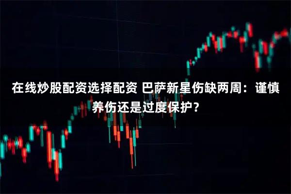 在线炒股配资选择配资 巴萨新星伤缺两周：谨慎养伤还是过度保护？