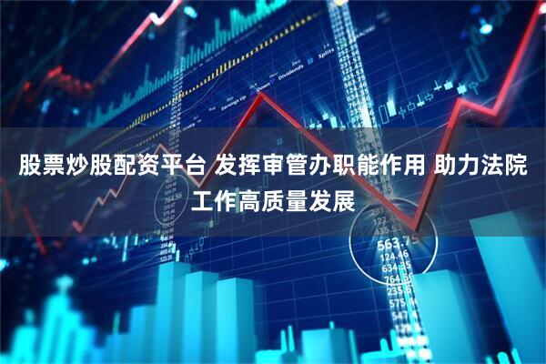 股票炒股配资平台 发挥审管办职能作用 助力法院工作高质量发展