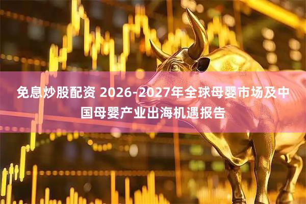 免息炒股配资 2026-2027年全球母婴市场及中国母婴产业出海机遇报告