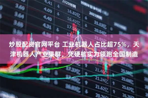炒股配资官网平台 工业机器人占比超75%，天津机器人产业集群，凭硬核实力领跑全国制造
