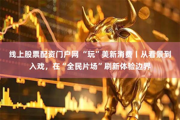 线上股票配资门户网 “玩”美新消费丨从看景到入戏，在“全民片场”刷新体验边界