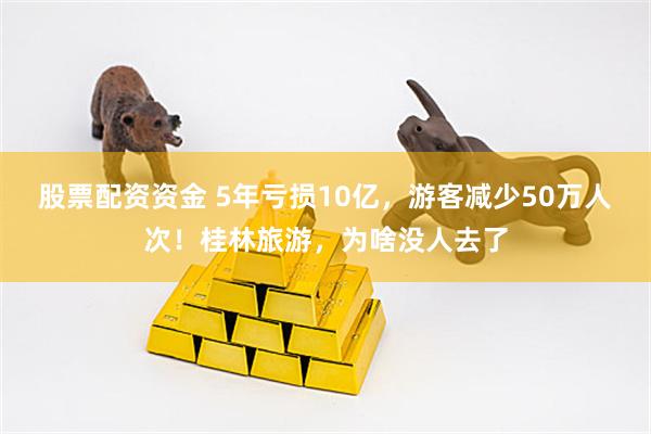 股票配资资金 5年亏损10亿，游客减少50万人次！桂林旅游，为啥没人去了