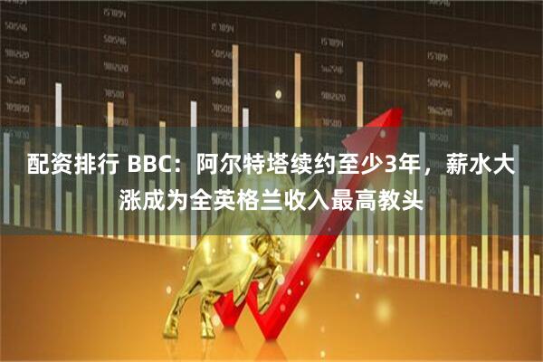 配资排行 BBC：阿尔特塔续约至少3年，薪水大涨成为全英格兰收入最高教头