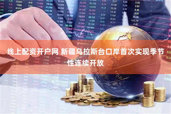 线上配资开户网 新疆乌拉斯台口岸首次实现季节性连续开放